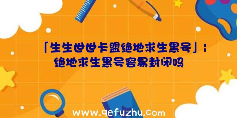 「生生世世卡盟绝地求生黑号」|绝地求生黑号容易封闭吗